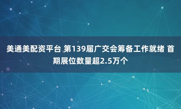 美通美配资平台 第139届广交会筹备工作就绪 首期展位数量超2.5万个
