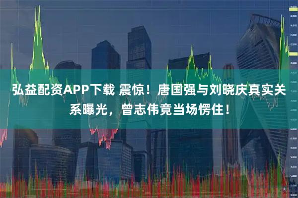 弘益配资APP下载 震惊！唐国强与刘晓庆真实关系曝光，曾志伟竟当场愣住！
