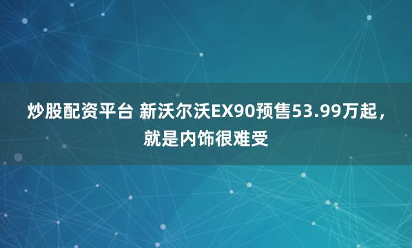 炒股配资平台 新沃尔沃EX90预售53.99万起，就是内饰很难受