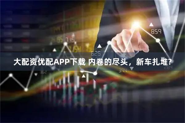 大配资优配APP下载 内卷的尽头，新车扎堆?