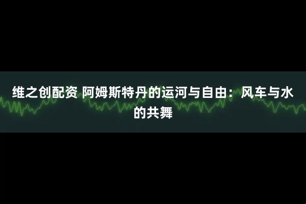 维之创配资 阿姆斯特丹的运河与自由：风车与水的共舞