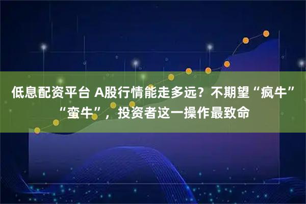 低息配资平台 A股行情能走多远？不期望“疯牛”“蛮牛”，投资者这一操作最致命